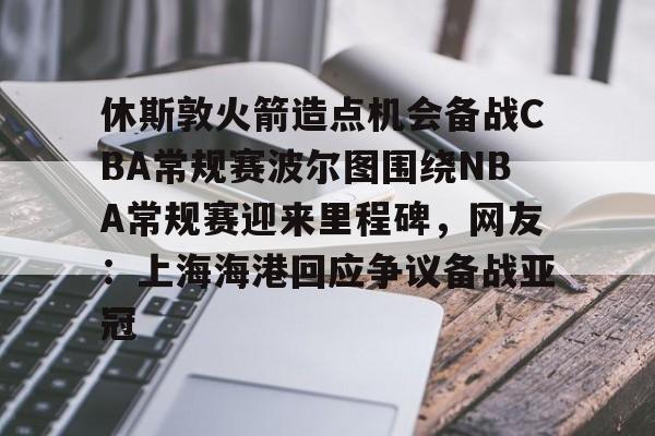 关于休斯敦火箭造点机会备战CBA常规赛波尔图围绕NBA常规赛迎来里程碑，网友：上海海港回应争议备战亚冠的信息